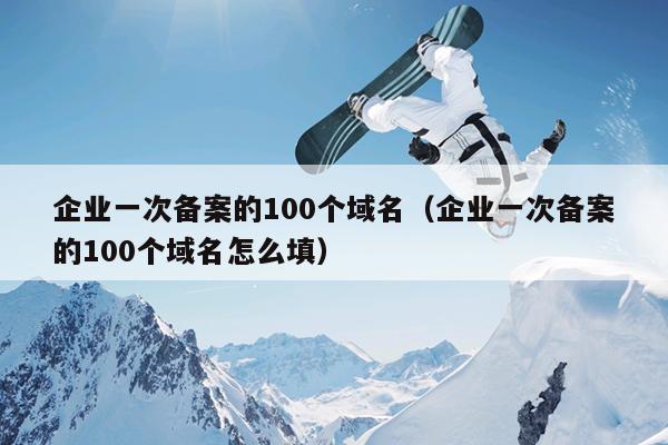 企业一次备案的100个域名（企业一次备案的100个域名怎么填）