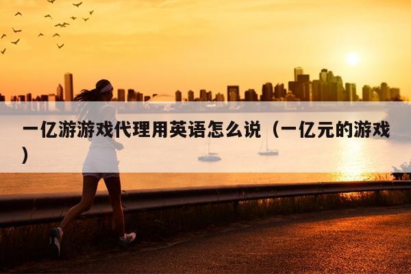 一亿游游戏代理用英语怎么说（一亿元的游戏）