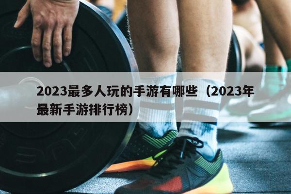 2023最多人玩的手游有哪些（2023年最新手游排行榜）