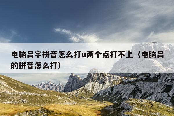 电脑吕字拼音怎么打u两个点打不上（电脑吕的拼音怎么打）