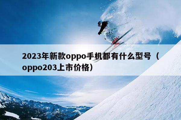 2023年新款oppo手机都有什么型号（oppo203上市价格）