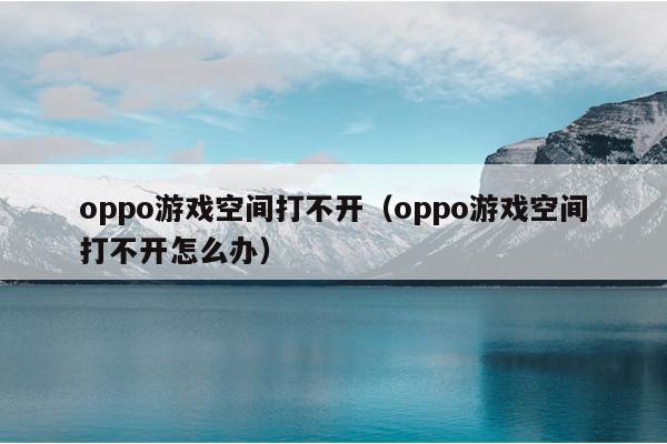 oppo游戏空间打不开（oppo游戏空间打不开怎么办）