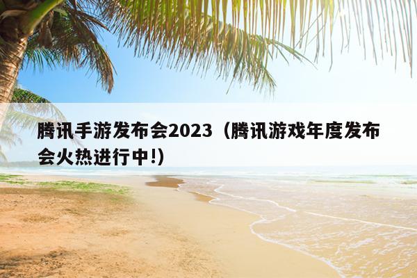 腾讯手游发布会2023（腾讯游戏年度发布会火热进行中!）