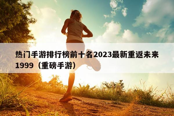 热门手游排行榜前十名2023最新重返未来1999（重磅手游）