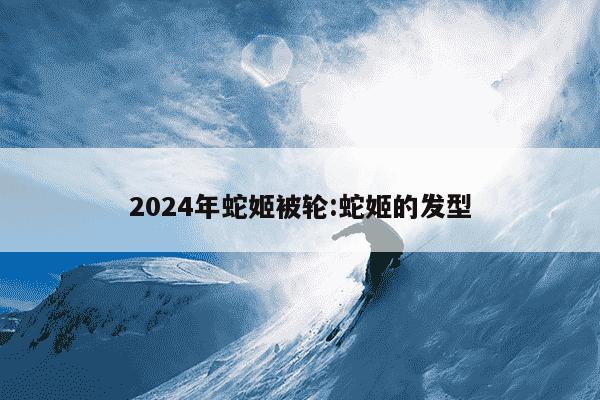 2024年蛇姬被轮:蛇姬的发型