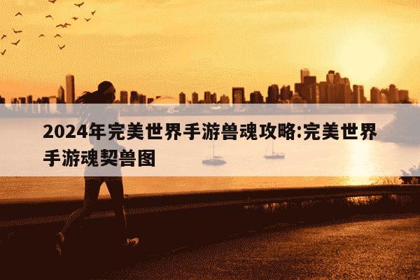 2024年完美世界手游兽魂攻略:完美世界手游魂契兽图