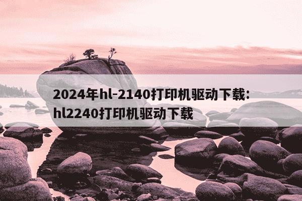 2024年hl-2140打印机驱动下载:hl2240打印机驱动下载