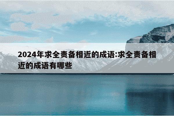 2024年求全责备相近的成语:求全责备相近的成语有哪些