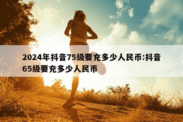 2024年抖音75级要充多少人民币:抖音65级要充多少人民币