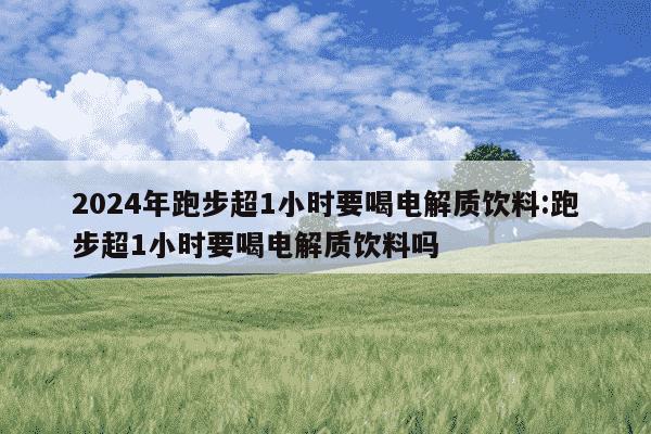 2024年跑步超1小时要喝电解质饮料:跑步超1小时要喝电解质饮料吗