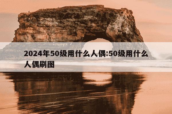 2024年50级用什么人偶:50级用什么人偶刷图