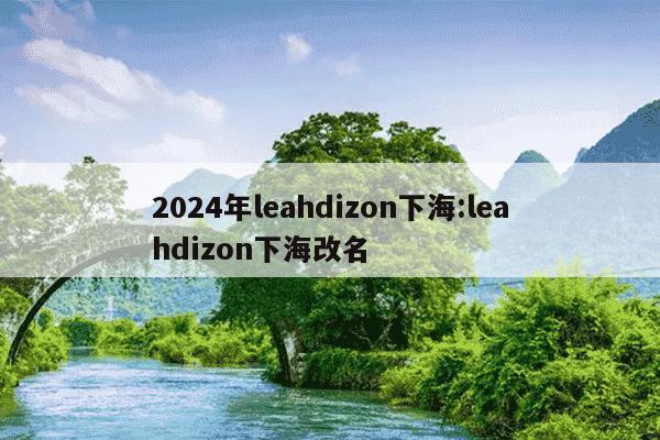 2024年leahdizon下海:leahdizon下海改名