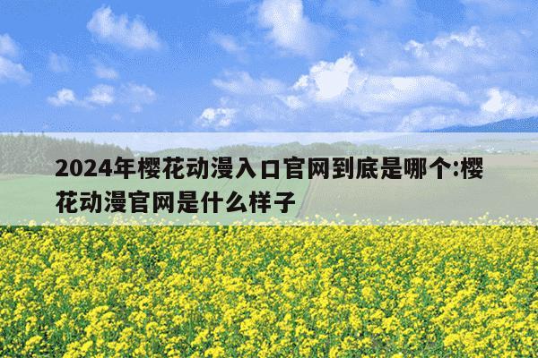 2024年樱花动漫入口官网到底是哪个:樱花动漫官网是什么样子