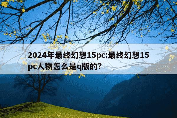 2024年最终幻想15pc:最终幻想15pc人物怎么是q版的?