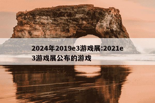 2024年2019e3游戏展:2021e3游戏展公布的游戏