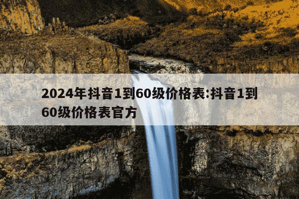 2024年抖音1到60级价格表:抖音1到60级价格表官方