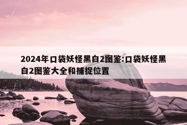 2024年口袋妖怪黑白2图鉴:口袋妖怪黑白2图鉴大全和捕捉位置