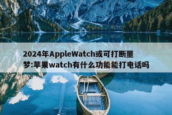 2024年AppleWatch或可打断噩梦:苹果watch有什么功能能打电话吗