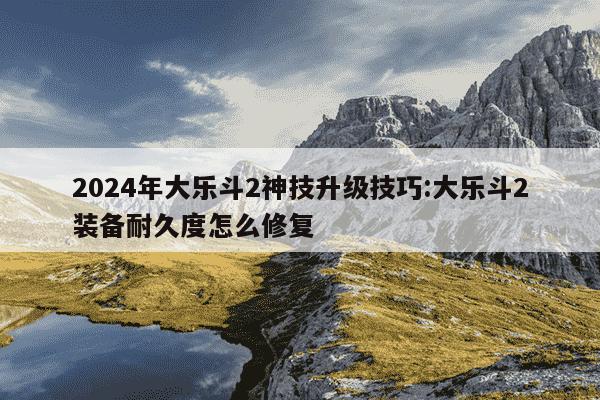 2024年大乐斗2神技升级技巧:大乐斗2装备耐久度怎么修复