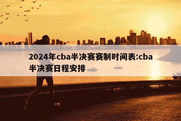 2024年cba半决赛赛制时间表:cba半决赛日程安排