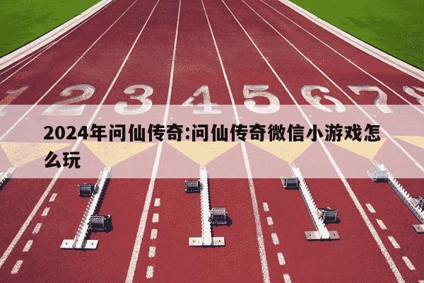 2024年问仙传奇:问仙传奇微信小游戏怎么玩