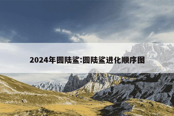 2024年圆陆鲨:圆陆鲨进化顺序图