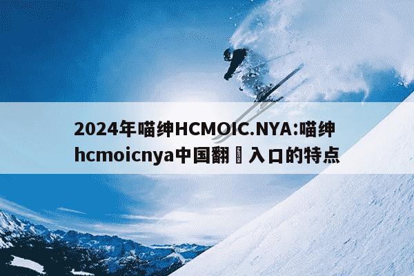 2024年喵绅HCMOIC.NYA:喵绅hcmoicnya中国翻訳入口的特点