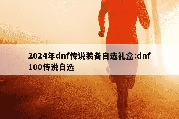 2024年dnf传说装备自选礼盒:dnf100传说自选