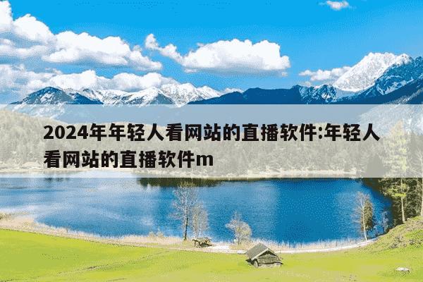 2024年年轻人看网站的直播软件:年轻人看网站的直播软件m