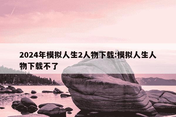 2024年模拟人生2人物下载:模拟人生人物下载不了