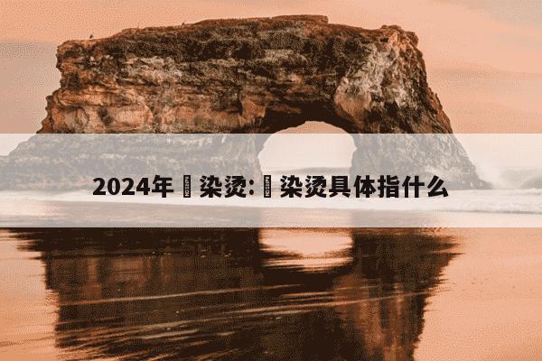 2024年焗染烫:焗染烫具体指什么