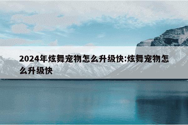 2024年炫舞宠物怎么升级快:炫舞宠物怎么升级快