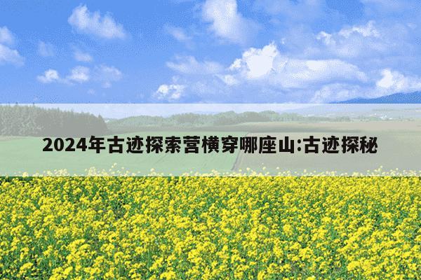 2024年古迹探索营横穿哪座山:古迹探秘