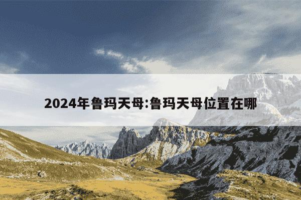 2024年鲁玛天母:鲁玛天母位置在哪