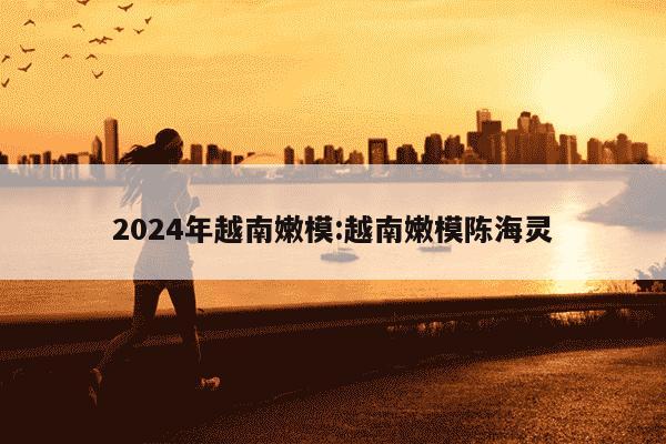 2024年越南嫩模:越南嫩模陈海灵