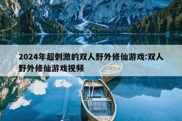 2024年超刺激的双人野外修仙游戏:双人野外修仙游戏视频