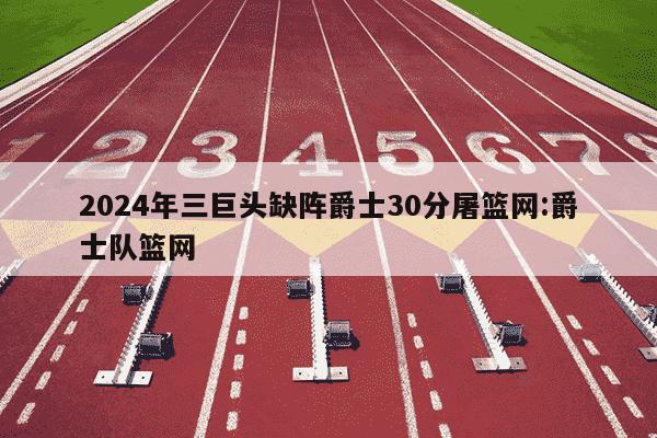 2024年三巨头缺阵爵士30分屠篮网:爵士队篮网