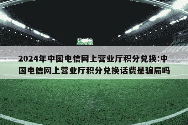 2024年中国电信网上营业厅积分兑换:中国电信网上营业厅积分兑换话费是骗局吗