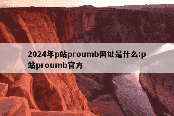 2024年p站proumb网址是什么:p站proumb官方