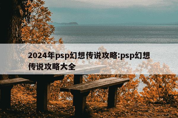 2024年psp幻想传说攻略:psp幻想传说攻略大全