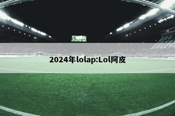 2024年lolap:Lol阿皮