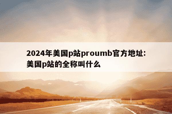 2024年美国p站proumb官方地址:美国p站的全称叫什么