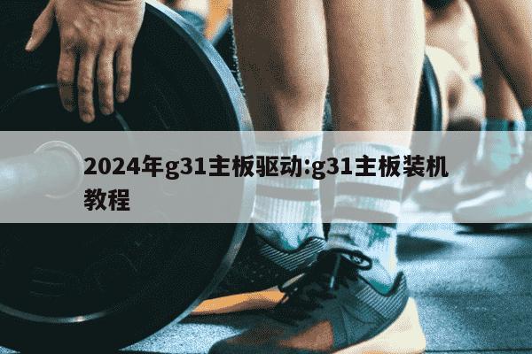 2024年g31主板驱动:g31主板装机教程