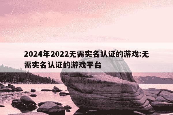 2024年2022无需实名认证的游戏:无需实名认证的游戏平台