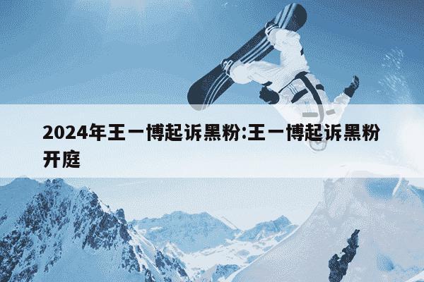 2024年王一博起诉黑粉:王一博起诉黑粉开庭