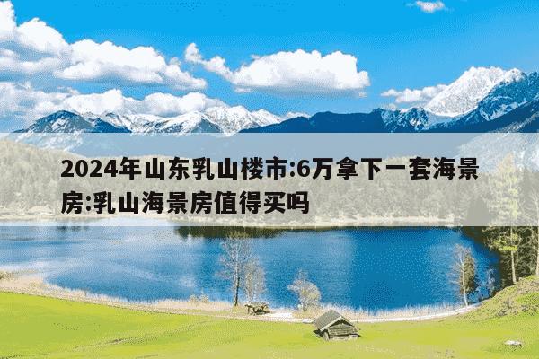 2024年山东乳山楼市:6万拿下一套海景房:乳山海景房值得买吗