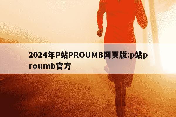 2024年P站PROUMB网页版:p站proumb官方