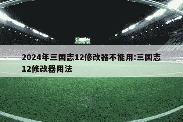 2024年三国志12修改器不能用:三国志12修改器用法