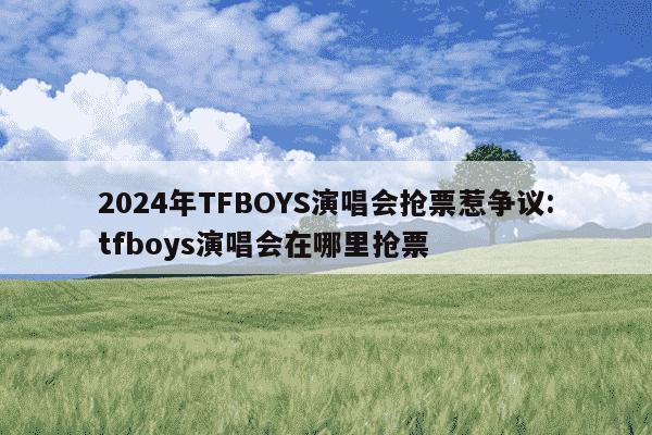 2024年TFBOYS演唱会抢票惹争议:tfboys演唱会在哪里抢票