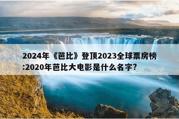 2024年《芭比》登顶2023全球票房榜:2020年芭比大电影是什么名字?